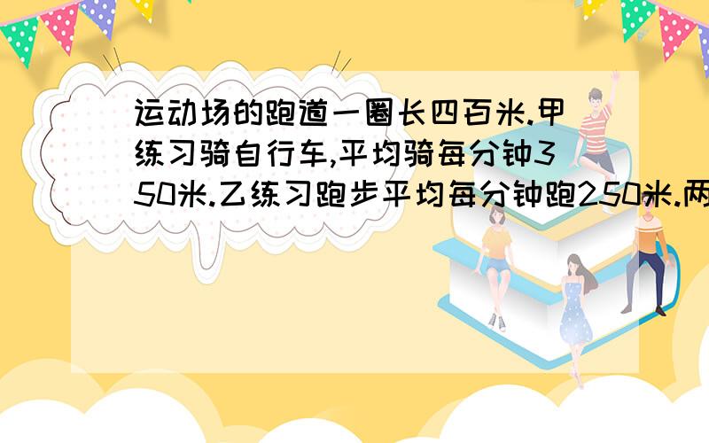 运动场的跑道一圈长四百米.甲练习骑自行车,平均骑每分钟350米.乙练习跑步平均每分钟跑250米.两人从同一处同肘同向出发,经过多长时间两人首次相遇?