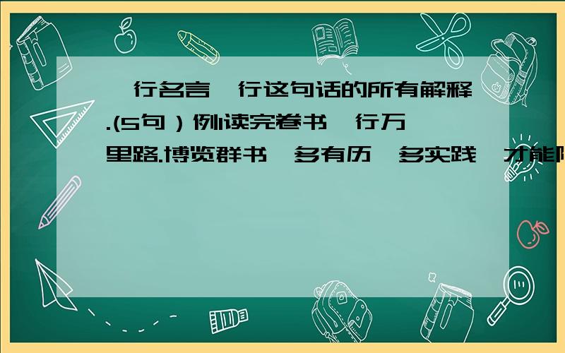 一行名言一行这句话的所有解释.(5句）例1读完卷书,行万里路.博览群书,多有历,多实践,才能陶冶情操,视野开阔,知识渊博.