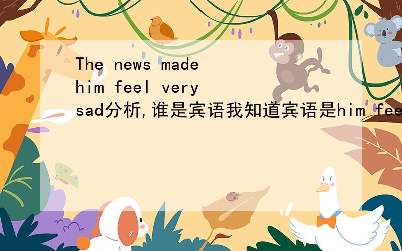 The news made him feel very sad分析,谁是宾语我知道宾语是him feel very sad,但这里宾语成分是从句吗?可是这个him feel very sad没有引导词哦,到底为什么呢?