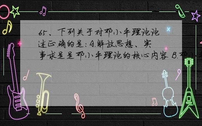 65、下列关于对邓小平理论论述正确的是：A．解放思想、实事求是是邓小平理论的核心内容 B．邓小平理论是当代中国的马克思主义 C．邓小平理论的主题是党的基本路线 D．邓小平理论完整