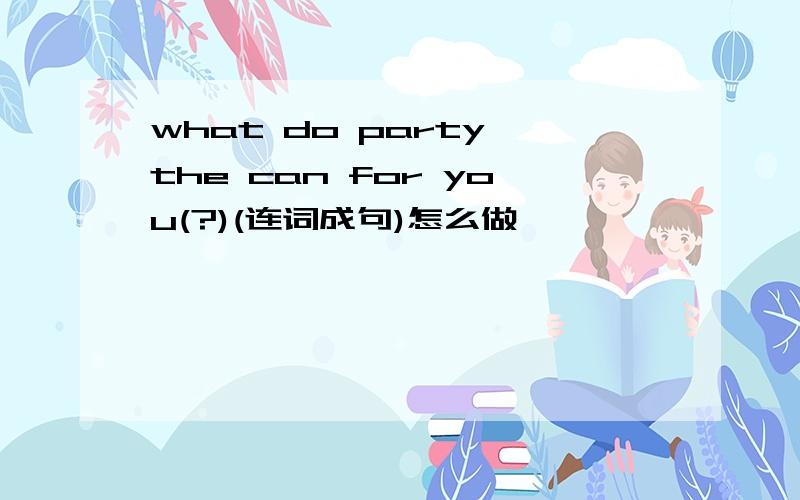 what do party the can for you(?)(连词成句)怎么做