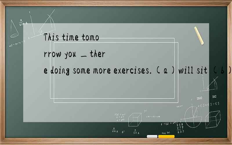 This time tomorrow you _there doing some more exercises.(a)will sit (b)will be sitting将来时和将来进行,我老师说没什么区别!