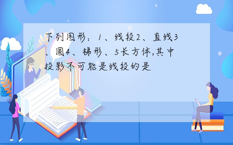 下列图形：1、线段2、直线3、圆4、梯形、5长方体,其中投影不可能是线段的是