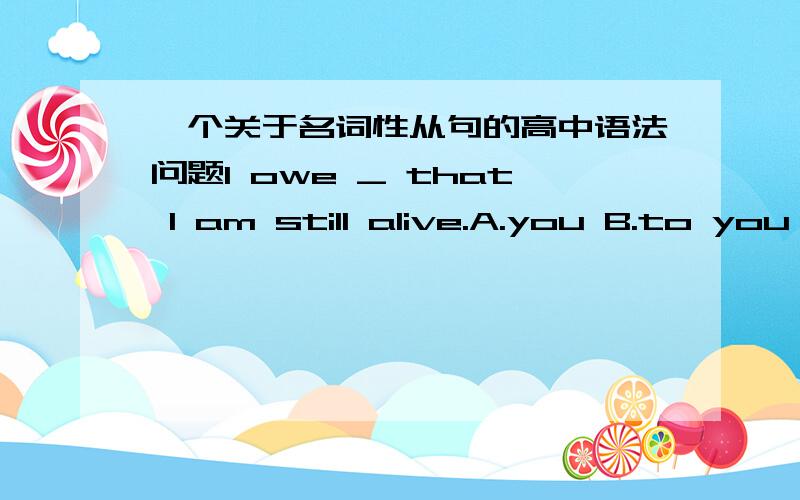 一个关于名词性从句的高中语法问题I owe _ that I am still alive.A.you B.to you C.you to it D.it to you这个题目选什么?为什么选这个?从语法的角度帮我讲一下.分就给你了.1楼,你说IT在这里做形式主语 指