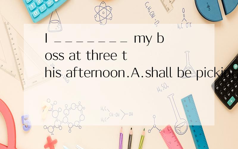 I _______ my boss at three this afternoon.A.shall be picking up B.shall be picked C.shall have beC.shall have been picking up D.shall have picked