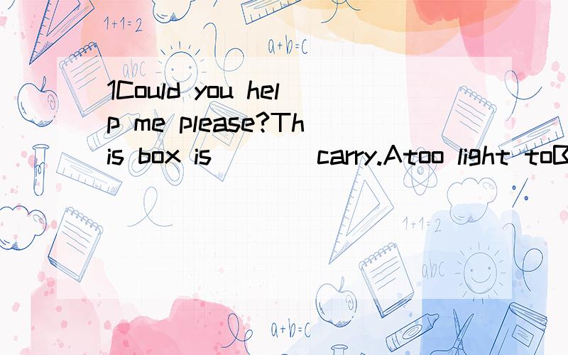 1Could you help me please?This box is____carry.Atoo light toBto light toCtoo heavy toDto heavy too