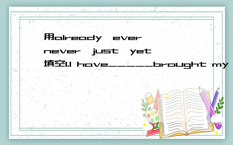 用already、ever、never,just,yet填空1.I have_____brought my car to the garage.The mechanics are working on it.2.Have you_____been to Finland?3.I have_____seen such interesting film.It's great.4.Have you told the truth to your father_____?5.How de