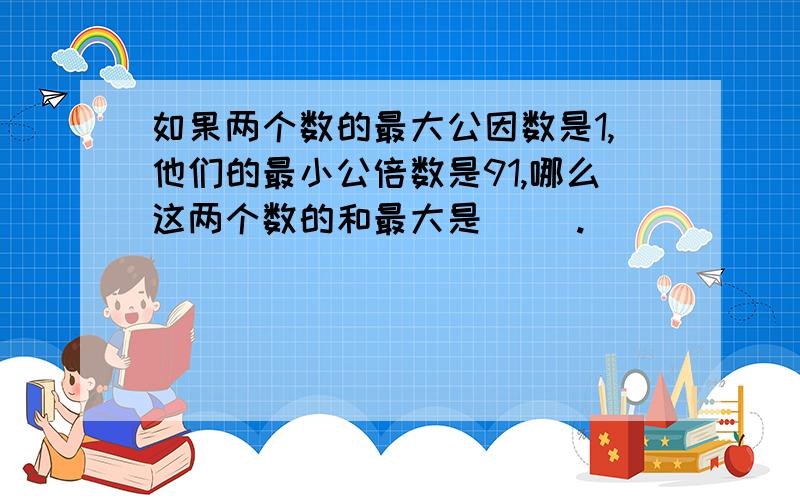 如果两个数的最大公因数是1,他们的最小公倍数是91,哪么这两个数的和最大是（ ）.