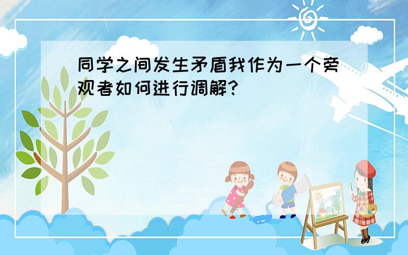 同学之间发生矛盾我作为一个旁观者如何进行调解?