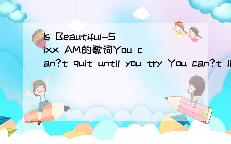 Is Beautiful-Sixx AM的歌词You can?t quit until you try You can?t live until you die You can?t learn to tell the truth Until you learn to lie You can?t breathe until you choke You gotta laugh when you?re the joke There?s nothing like a funeral to m