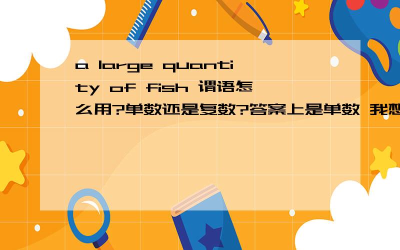 a large quantity of fish 谓语怎么用?单数还是复数?答案上是单数 我想不通...fish不是单复数同形吗?那two fish做主语呢?注明:a large quantity of 可以加可数和不可数名词.a large quantity of fish这里是指鱼,