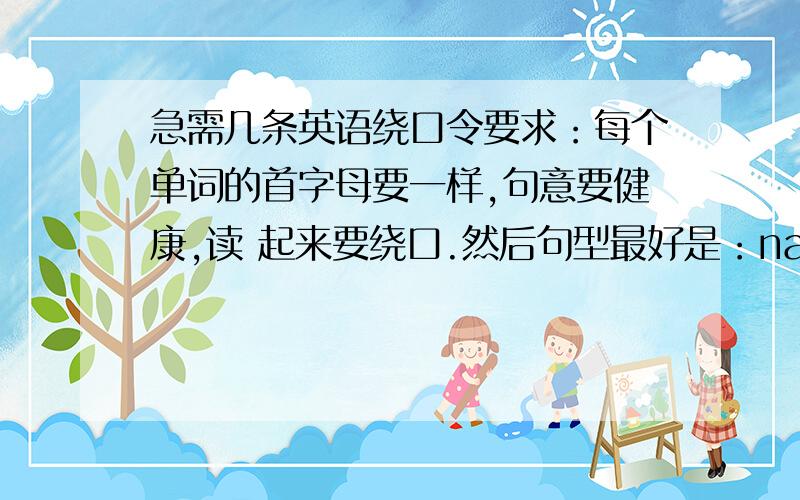 急需几条英语绕口令要求：每个单词的首字母要一样,句意要健康,读 起来要绕口.然后句型最好是：name+verb+num+noun+多少+nown+name 像 she sells seashells by the seashore.这种类型.只要四句.