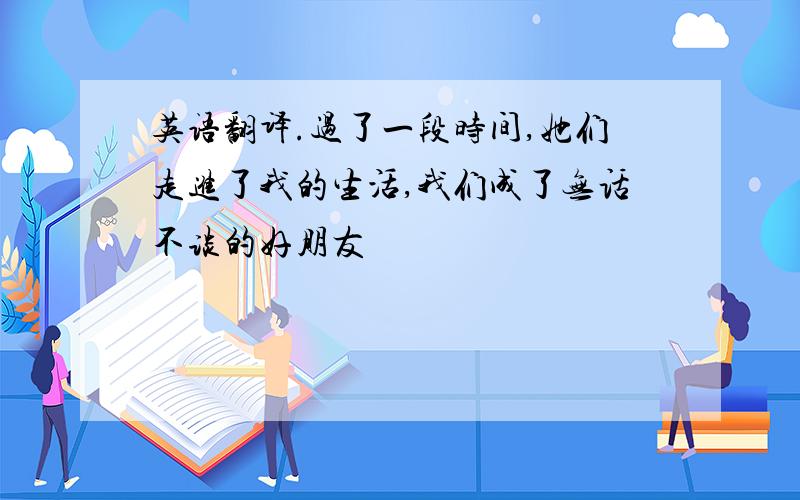 英语翻译.过了一段时间,她们走进了我的生活,我们成了无话不谈的好朋友