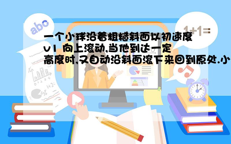 一个小球沿着粗糙斜面以初速度v1 向上滚动,当他到达一定高度时,又自动沿斜面滚下来回到原处.小球沿斜面向上运动时越来越慢,所用时间为t1 ;向下运动时越来越快,所用时间为t2;到达原处时