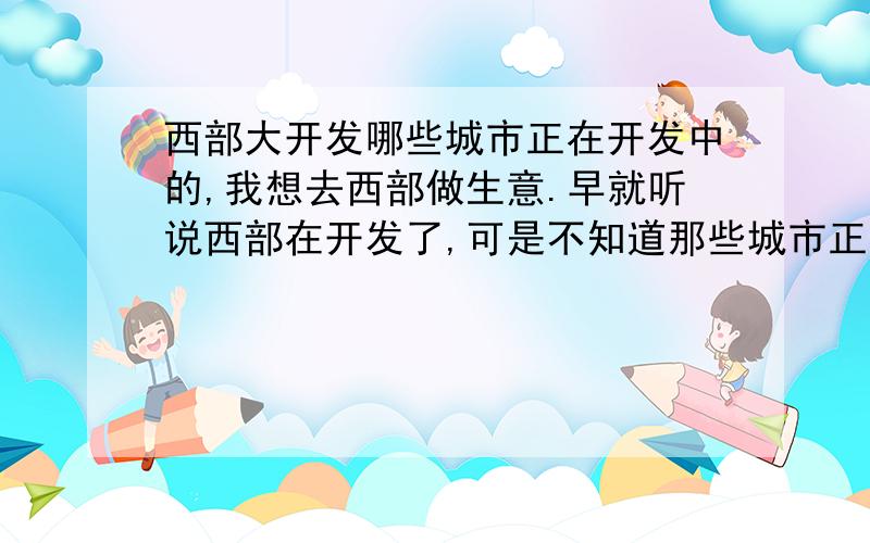 西部大开发哪些城市正在开发中的,我想去西部做生意.早就听说西部在开发了,可是不知道那些城市正在发展中的.我是做小本生意的,开发的太好的城市没那么多本钱做生意,请告诉一些正在开