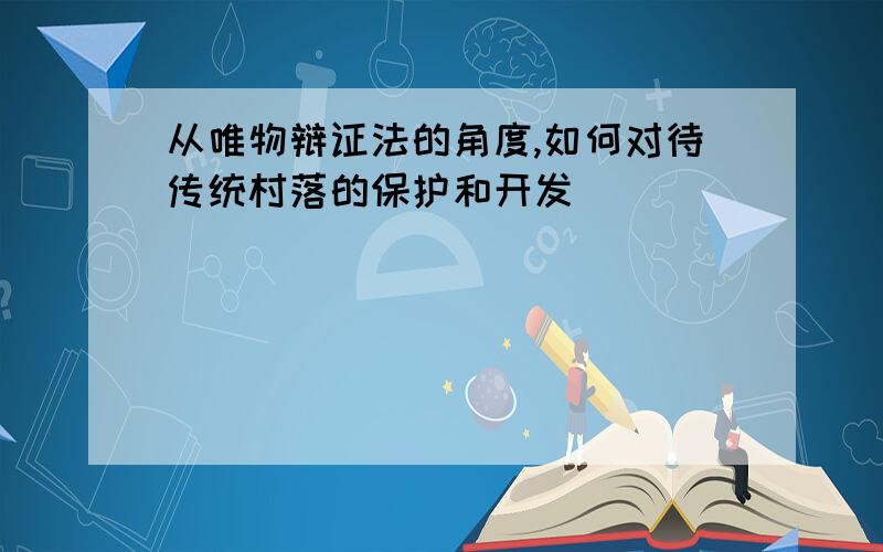 从唯物辩证法的角度,如何对待传统村落的保护和开发