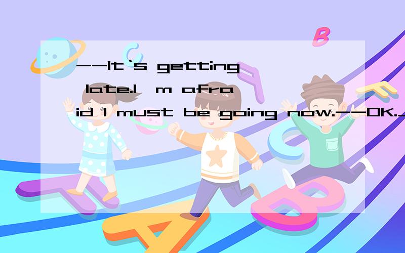 --It‘s getting late.I'm afraid I must be going now.--OK.______--It‘s getting late.I'm afraid I must be going now.--OK.______ A.Take it easy.B.Go slowly.C.Stay longer.D.See you.