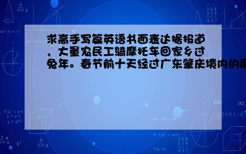 求高手写篇英语书面表达据报道，大量农民工骑摩托车回家乡过兔年。春节前十天经过广东肇庆境内的摩托车日流量在一万以上。请根据这一消息，以“Peasant Workers Go to Hometown by Motorcycle”