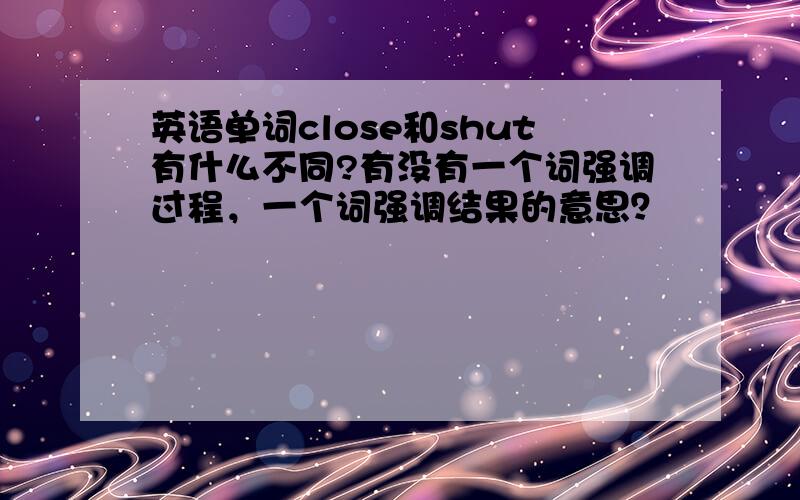 英语单词close和shut有什么不同?有没有一个词强调过程，一个词强调结果的意思？