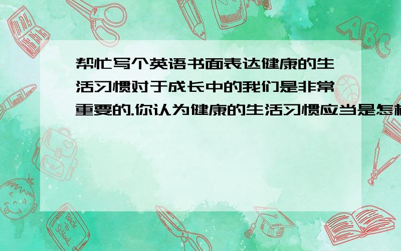 帮忙写个英语书面表达健康的生活习惯对于成长中的我们是非常重要的.你认为健康的生活习惯应当是怎样的呢?请根据下面的提示,写一篇短文,首句已给出.提示:1.健康饮食 2.早睡早起,不熬夜(