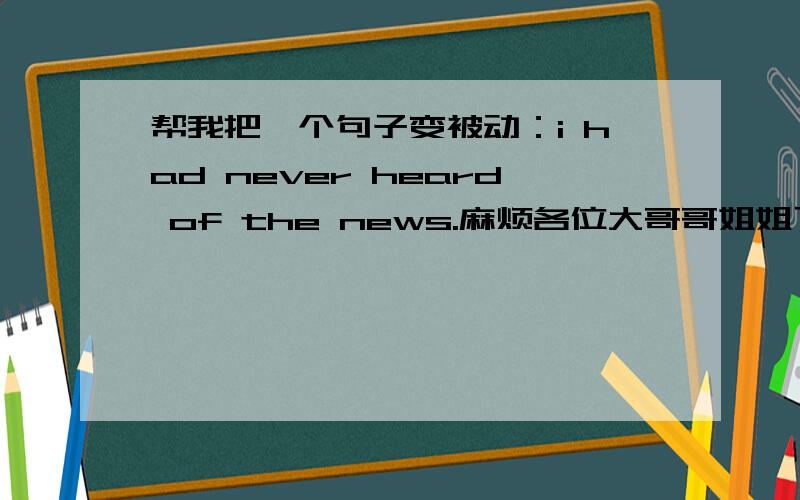 帮我把一个句子变被动：i had never heard of the news.麻烦各位大哥哥姐姐了