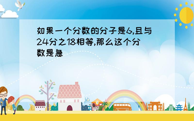 如果一个分数的分子是6,且与24分之18相等,那么这个分数是急