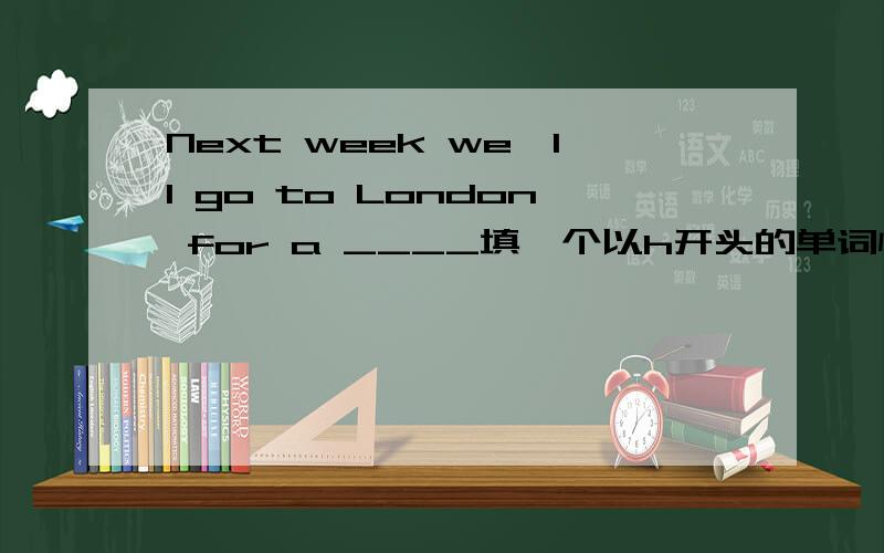 Next week we'll go to London for a ____填一个以h开头的单词快