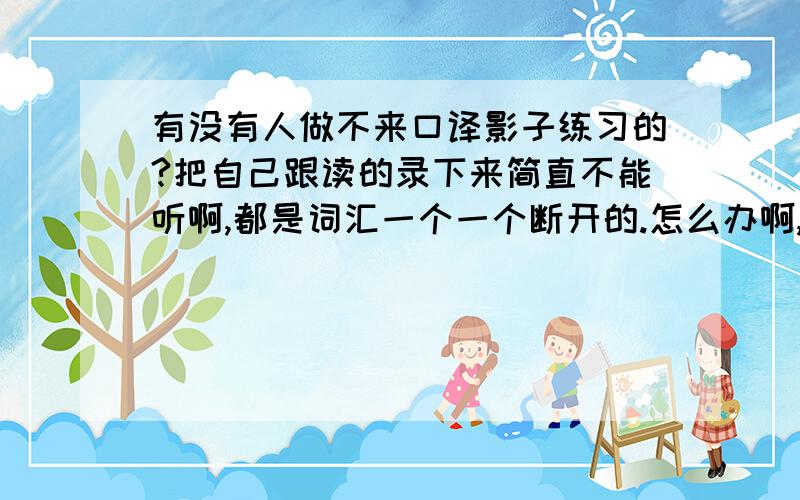 有没有人做不来口译影子练习的?把自己跟读的录下来简直不能听啊,都是词汇一个一个断开的.怎么办啊,完全不知道怎么改.然后还发现我唱歌也不能跟着原唱唱,自己唱就还好,一跟着唱就特别