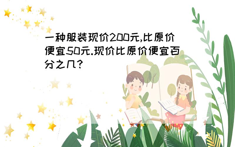 一种服装现价200元,比原价便宜50元.现价比原价便宜百分之几?