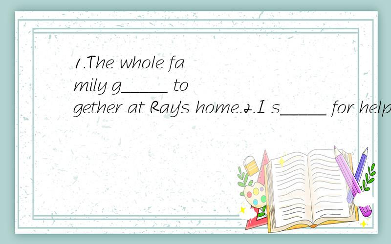 1.The whole family g_____ together at Ray's home.2.I s_____ for help but nobody came.3.The minute h______ is bigger than the hour hand.4.She asked him to leave ,but he r______ 根据句意填空