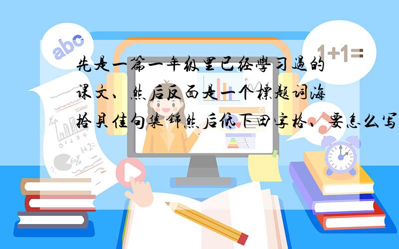 先是一篇一年级里已经学习过的课文、然后反面是一个标题词海拾贝佳句集锦然后低下田字格、要怎么写?词海拾贝里有很多空格、佳句集锦里也有很多空格、单是书上的那些个词语句子都不