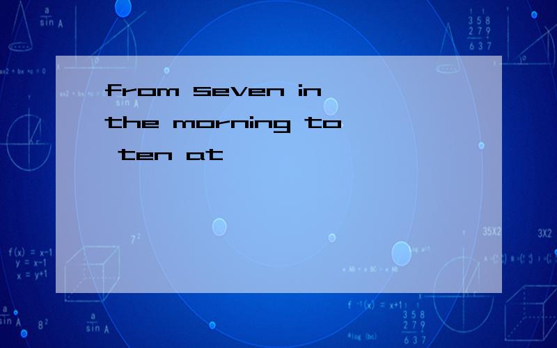 from seven in the morning to ten at