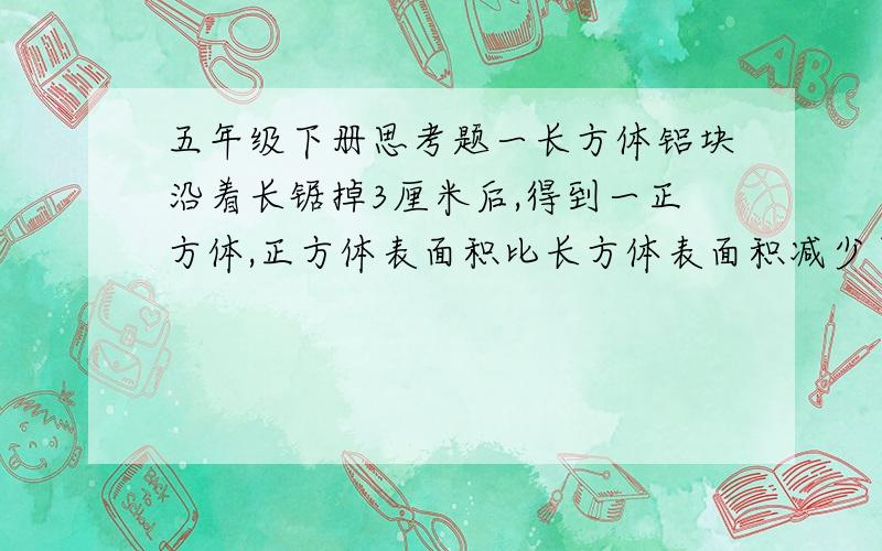 五年级下册思考题一长方体铝块沿着长锯掉3厘米后,得到一正方体,正方体表面积比长方体表面积减少了60平方厘米,原来长方体的体积是多少?