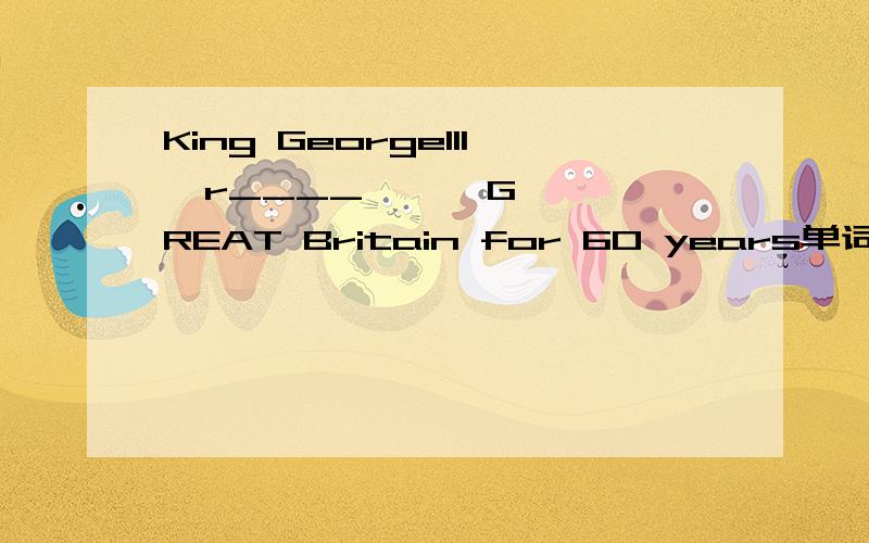 King GeorgeIII  r____      GREAT Britain for 60 years单词拼写 在线等