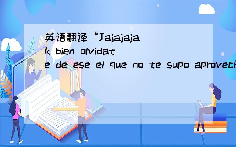 英语翻译“Jajajaja k bien olvidate de ese el que no te supo aprovechar y que no merèce a una chava como tu” 