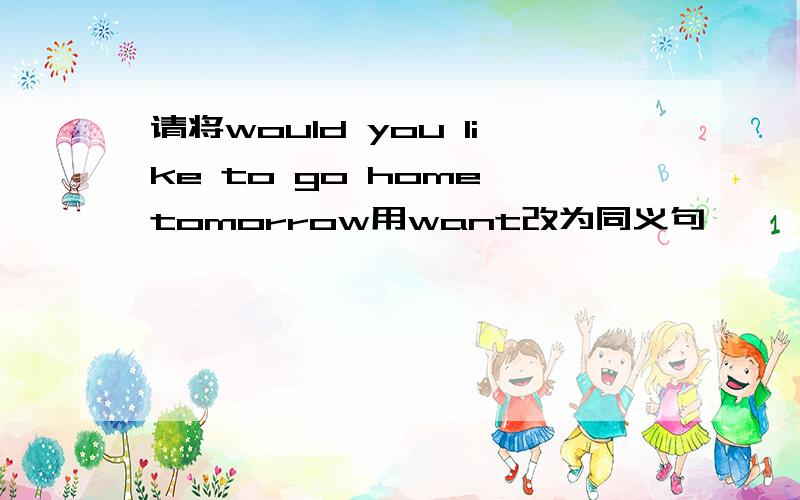 请将would you like to go home tomorrow用want改为同义句