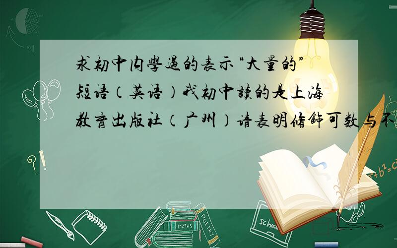 求初中内学过的表示“大量的”短语（英语）我初中读的是上海教育出版社（广州）请表明修饰可数与不可数的要全部。我记得十几个的还有，1楼你回答错误了。2个都是可以修饰可数和不