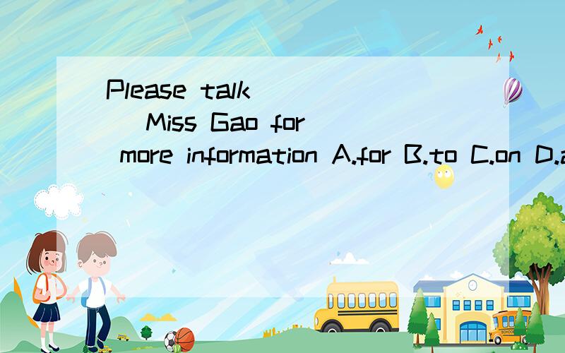 Please talk ___ Miss Gao for more information A.for B.to C.on D.at快啊~~慢了我就关闭问题啦~~大虾们帮帮忙啊紧急！！！
