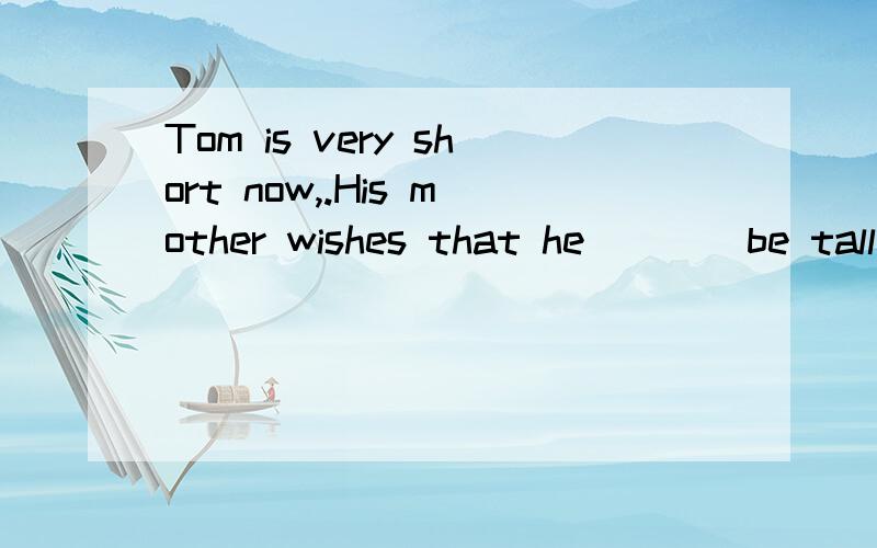 Tom is very short now,.His mother wishes that he____be tall when he grows up.A .could B.should C.would D.were able to这个题怎么选啊?为什么?