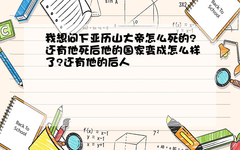 我想问下亚历山大帝怎么死的?还有他死后他的国家变成怎么样了?还有他的后人