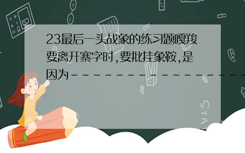 23最后一头战象的练习题嘎羧要离开寨字时,要批挂象鞍,是因为--------------------------------------------------它什么也没吃,只喝了一点水,绕着寨子走了三圈,是因为----------------------------------