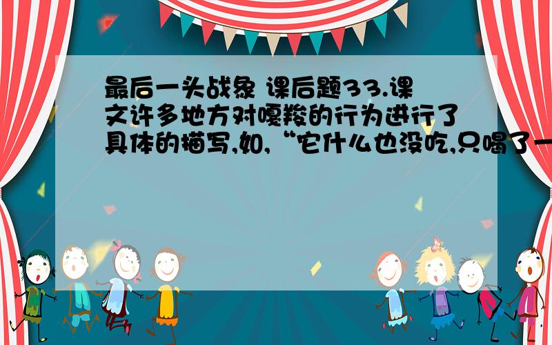 最后一头战象 课后题33.课文许多地方对嘎羧的行为进行了具体的描写,如,“它什么也没吃,只喝了一点水,绕着寨子走了三圈.”再从课文中找出类似的描写,.