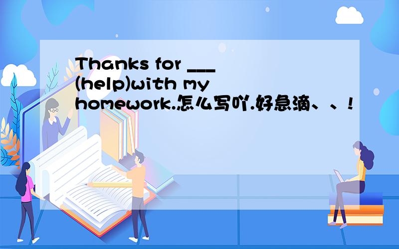 Thanks for ___(help)with my homework.怎么写吖.好急滴、、!