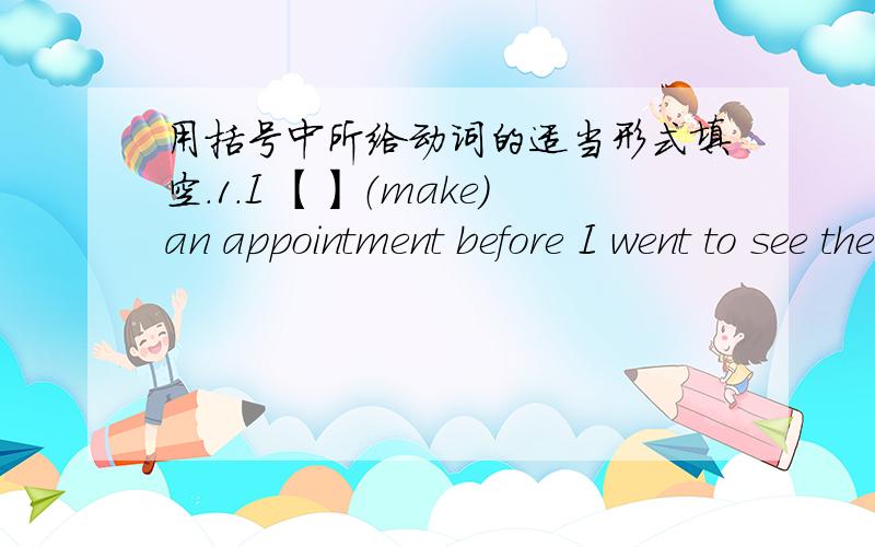 用括号中所给动词的适当形式填空.1.I 【】（make）an appointment before I went to see the doctor.2.After she had breakfast she【】（go）to the shop.3.He ran to the cinema quickly,but the film【】already【】（begin）.4.The te