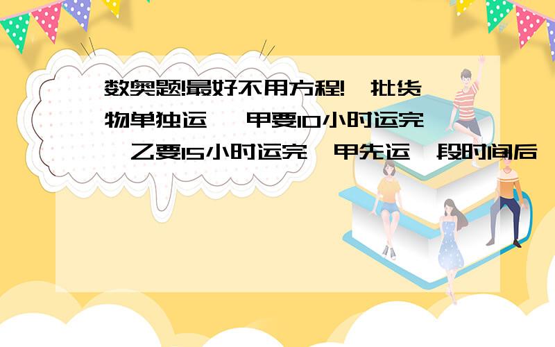 数奥题!最好不用方程!一批货物单独运 ,甲要10小时运完,乙要15小时运完,甲先运一段时间后,乙接着运.这样全部运完用了小时,问甲运了多少小时?一批货物单独运，甲要10小时运完，乙要50小时