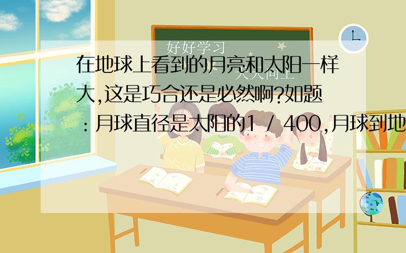 在地球上看到的月亮和太阳一样大,这是巧合还是必然啊?如题：月球直径是太阳的1 / 400,月球到地球的距离相当于地球到太阳的距离的1/400,所以看起来一样大.