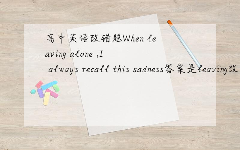 高中英语改错题When leaving alone ,I always recall this sadness答案是leaving改为left,为什么