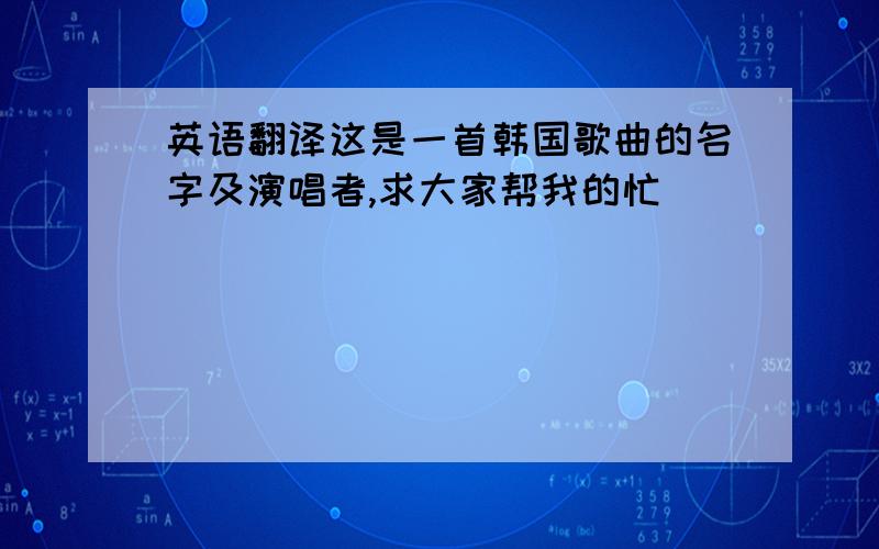 英语翻译这是一首韩国歌曲的名字及演唱者,求大家帮我的忙