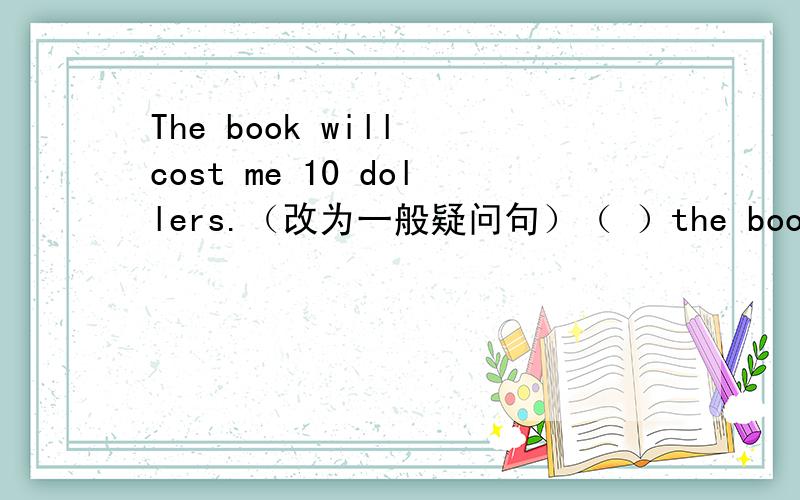 The book will cost me 10 dollers.（改为一般疑问句）（ ）the book ( ) me 10 dollers?