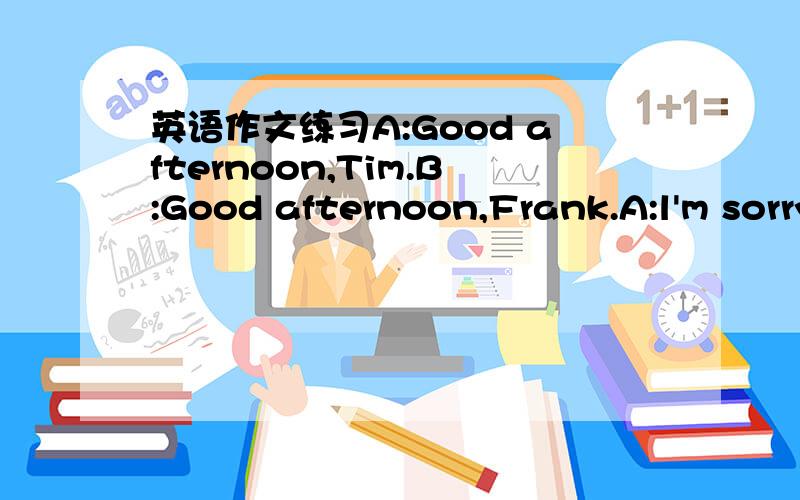 英语作文练习A:Good afternoon,Tim.B:Good afternoon,Frank.A:l'm sorry to hear that your mother was ill(生病的）.How is she now?B:She is fine now,thanks.How are you?A:l'm fine Where are you going to do now?B:l'm going to the bookstore(书店